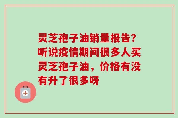 灵芝孢子油销量报告？听说疫情期间很多人买灵芝孢子油，价格有没有升了很多呀