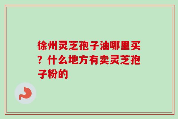 徐州灵芝孢子油哪里买？什么地方有卖灵芝孢子粉的