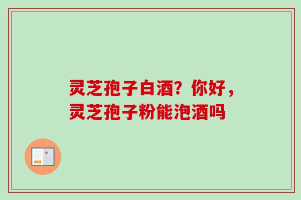 灵芝孢子白酒？你好，灵芝孢子粉能泡酒吗