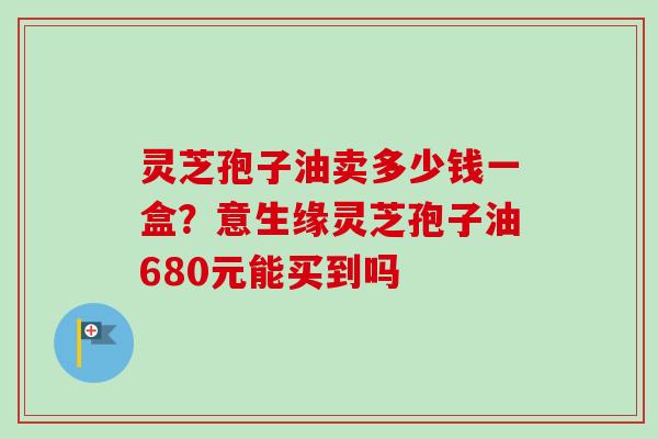 灵芝孢子油卖多少钱一盒？意生缘灵芝孢子油680元能买到吗