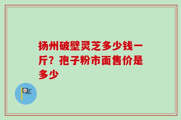 扬州破壁灵芝多少钱一斤?孢子粉市面售价是多少 扬州破壁灵芝多少钱一斤?孢子粉市面售价是多少