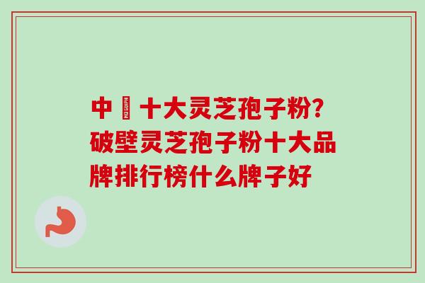 中囯十大灵芝孢子粉？破壁灵芝孢子粉十大品牌排行榜什么牌子好