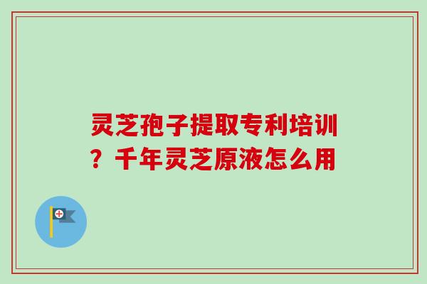 灵芝孢子提取专利培训？千年灵芝原液怎么用
