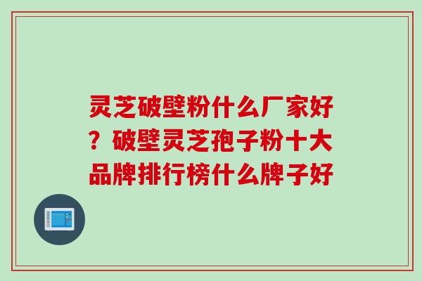 灵芝破壁粉什么厂家好？破壁灵芝孢子粉十大品牌排行榜什么牌子好