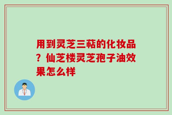 用到灵芝三萜的化妆品？仙芝楼灵芝孢子油效果怎么样