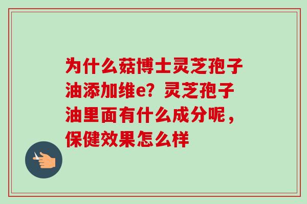 为什么菇博士灵芝孢子油添加维e？灵芝孢子油里面有什么成分呢，保健效果怎么样