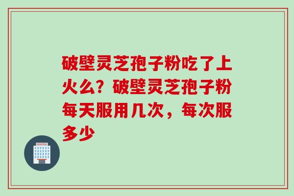 破壁灵芝孢子粉吃了上火么？破壁灵芝孢子粉每天服用几次，每次服多少