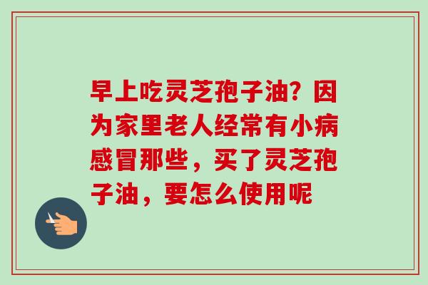 早上吃灵芝孢子油？因为家里老人经常有小病感冒那些，买了灵芝孢子油，要怎么使用呢