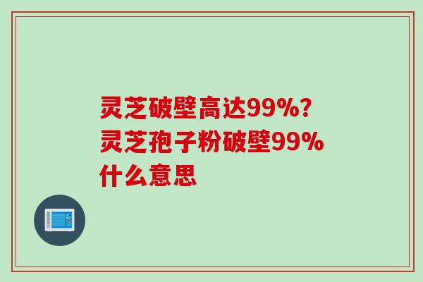 灵芝破壁高达99%？灵芝孢子粉破壁99%什么意思