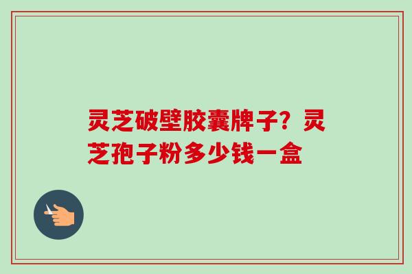 灵芝破壁胶囊牌子？灵芝孢子粉多少钱一盒