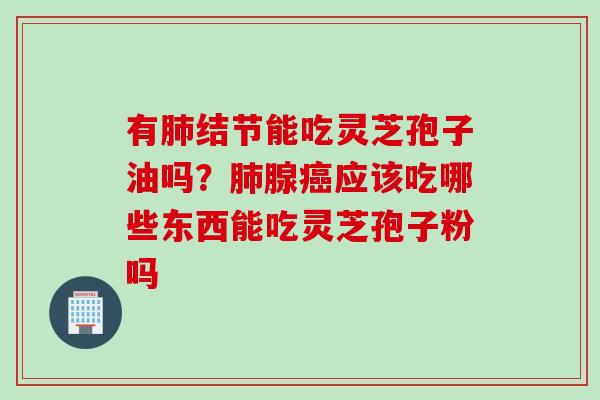 有肺结节能吃灵芝孢子油吗？肺腺癌应该吃哪些东西能吃灵芝孢子粉吗