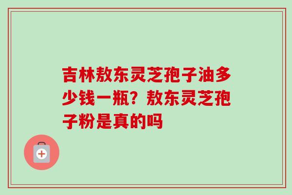 吉林敖东灵芝孢子油多少钱一瓶？敖东灵芝孢子粉是真的吗