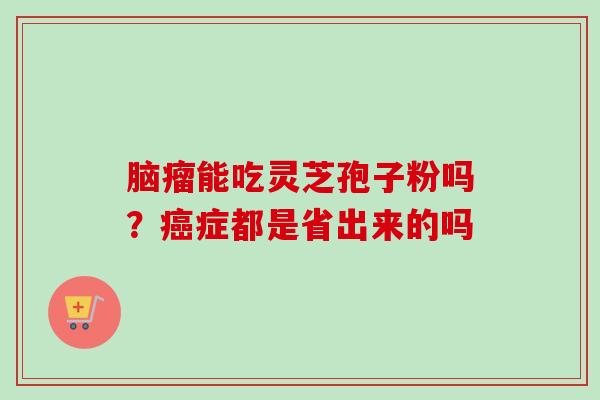 脑瘤能吃灵芝孢子粉吗？癌症都是省出来的吗