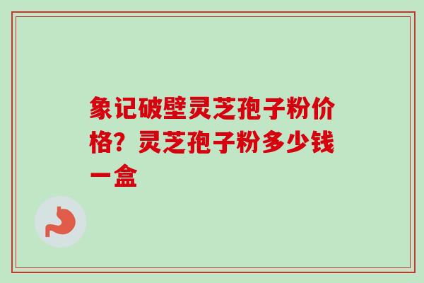 象记破壁灵芝孢子粉价格？灵芝孢子粉多少钱一盒