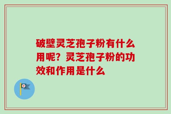 破壁灵芝孢子粉有什么用呢?灵芝孢子粉的功效和作用是什么 破壁灵芝孢子粉有什么用呢?灵芝孢子粉的功效和作用是什么