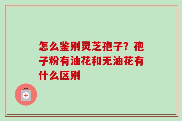 怎么鉴别灵芝孢子？孢子粉有油花和无油花有什么区别