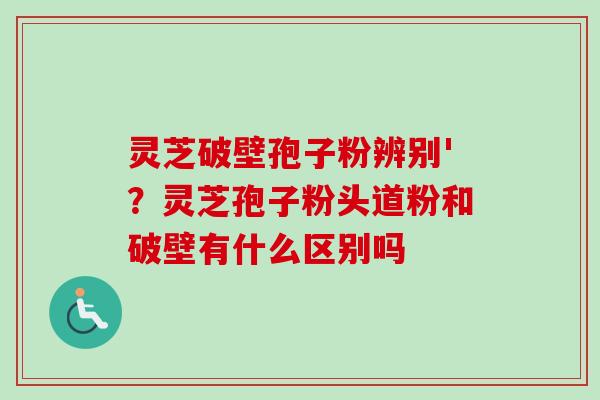 灵芝破壁孢子粉辨别'？灵芝孢子粉头道粉和破壁有什么区别吗
