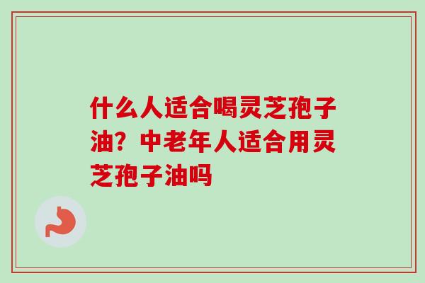 什么人适合喝灵芝孢子油？中老年人适合用灵芝孢子油吗