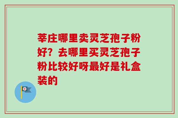 莘庄哪里卖灵芝孢子粉好？去哪里买灵芝孢子粉比较好呀最好是礼盒装的