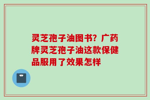 灵芝孢子油图书？广药牌灵芝孢子油这款保健品服用了效果怎样