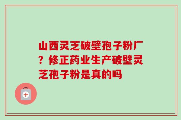 山西灵芝破壁孢子粉厂？修正药业生产破壁灵芝孢子粉是真的吗