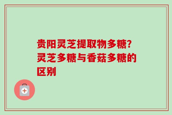 贵阳灵芝提取物多糖？灵芝多糖与香菇多糖的区别