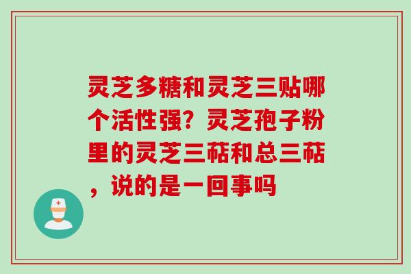 灵芝多糖和灵芝三贴哪个活性强？灵芝孢子粉里的灵芝三萜和总三萜，说的是一回事吗