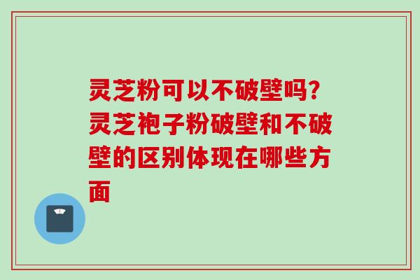 灵芝粉可以不破壁吗？灵芝袍子粉破壁和不破壁的区别体现在哪些方面