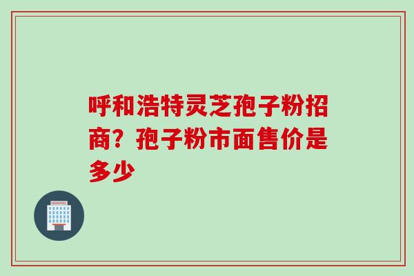 呼和浩特灵芝孢子粉招商？孢子粉市面售价是多少