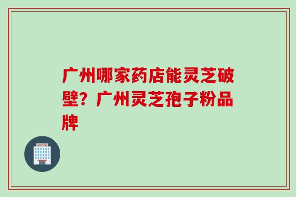 广州哪家药店能灵芝破壁？广州灵芝孢子粉品牌