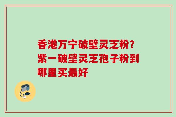 香港万宁破壁灵芝粉?紫一破壁灵芝孢子粉到哪里买好 香港万宁破壁灵芝粉?紫一破壁灵芝孢子粉到哪里买好