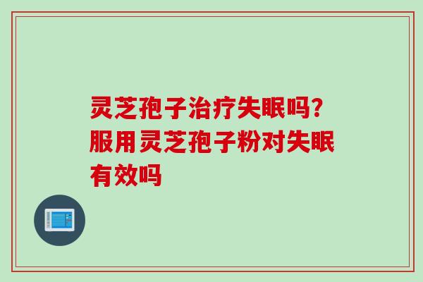 灵芝孢子治疗失眠吗？服用灵芝孢子粉对失眠有效吗