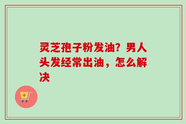 灵芝孢子粉发油？男人头发经常出油，怎么解决