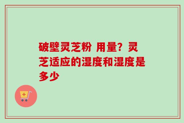 破壁灵芝粉 用量？灵芝适应的湿度和湿度是多少