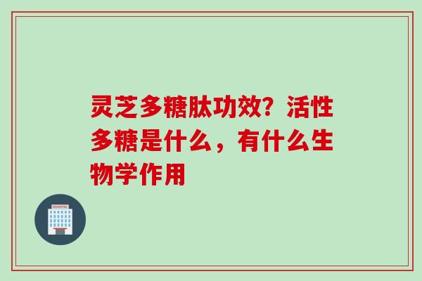 灵芝多糖肽功效？活性多糖是什么，有什么生物学作用