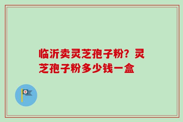 临沂卖灵芝孢子粉？灵芝孢子粉多少钱一盒