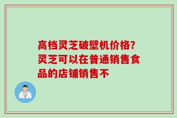 高档灵芝破壁机价格？灵芝可以在普通销售食品的店铺销售不
