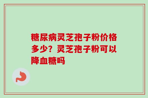 糖尿病灵芝孢子粉价格多少？灵芝孢子粉可以降血糖吗