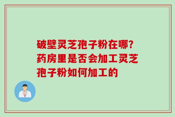 破壁灵芝孢子粉在哪？药房里是否会加工灵芝孢子粉如何加工的