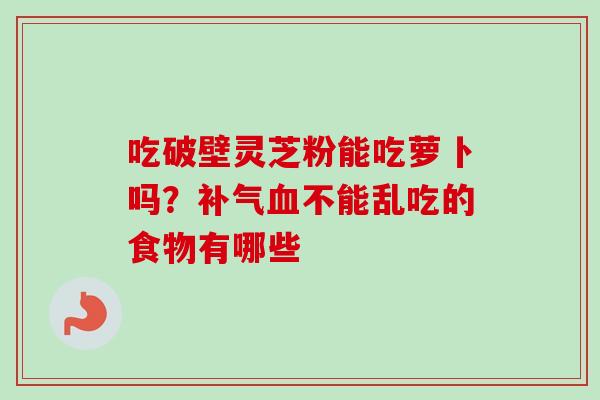 吃破壁灵芝粉能吃萝卜吗？补气血不能乱吃的食物有哪些