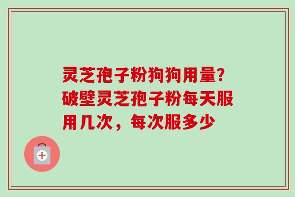 灵芝孢子粉狗狗用量？破壁灵芝孢子粉每天服用几次，每次服多少