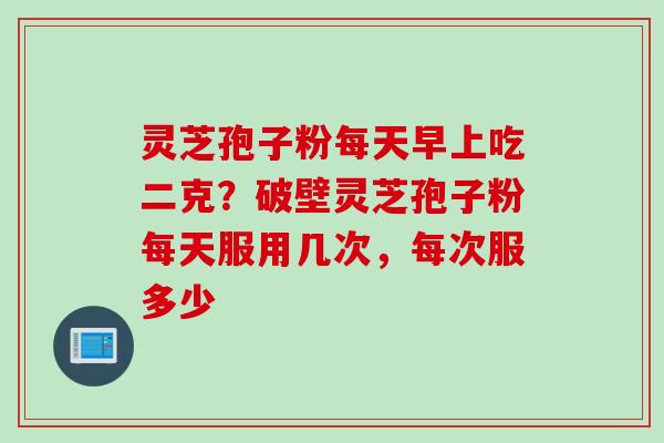 灵芝孢子粉每天早上吃二克？破壁灵芝孢子粉每天服用几次，每次服多少