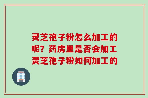 灵芝孢子粉怎么加工的呢?药房里是否会加工灵芝孢子粉如何加工的 灵芝孢子粉怎么加工的呢?药房里是否会加工灵芝孢子粉如何加工的