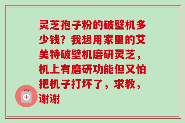 灵芝孢子粉的破壁机多少钱？我想用家里的艾美特破壁机磨研灵芝，机上有磨研功能但又怕把机子打坏了，求教，谢谢