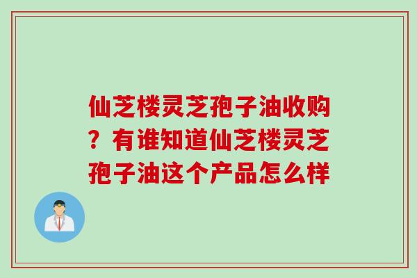 仙芝楼灵芝孢子油收购？有谁知道仙芝楼灵芝孢子油这个产品怎么样