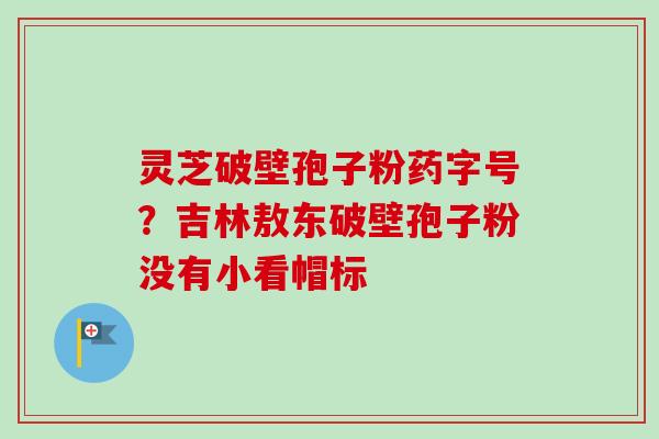 灵芝破壁孢子粉药字号？吉林敖东破壁孢子粉没有小看帽标