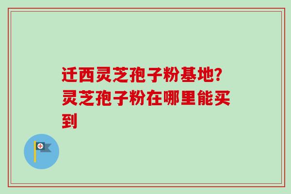 迁西灵芝孢子粉基地?灵芝孢子粉在哪里能买到 迁西灵芝孢子粉基地?灵芝孢子粉在哪里能买到