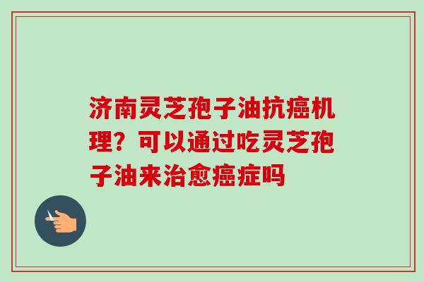济南灵芝孢子油抗癌机理？可以通过吃灵芝孢子油来治愈癌症吗