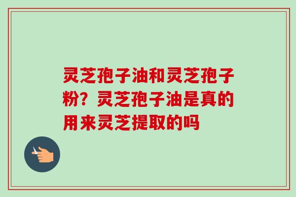 灵芝孢子油和灵芝孢子粉？灵芝孢子油是真的用来灵芝提取的吗