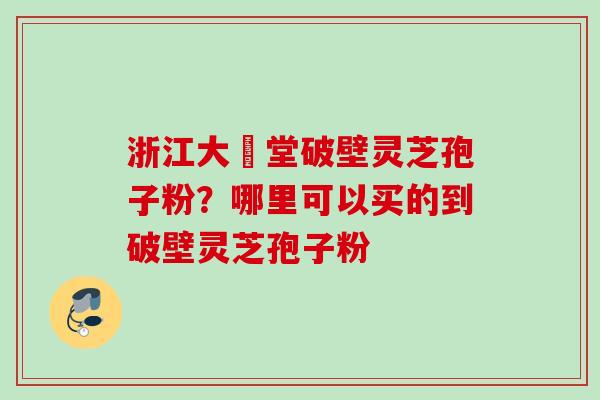 浙江大徳堂破壁灵芝孢子粉？哪里可以买的到破壁灵芝孢子粉